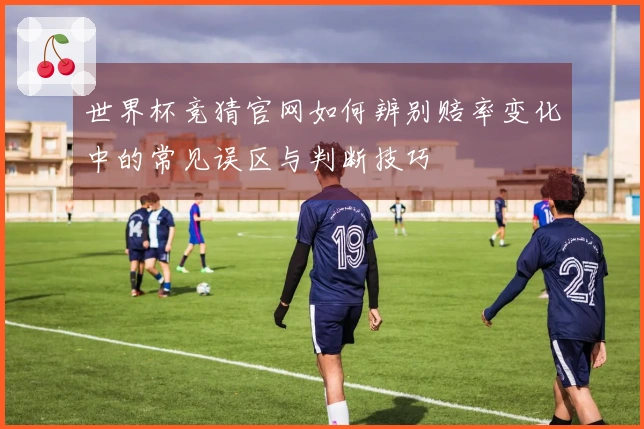 世界杯竞猜官网如何辨别赔率变化中的常见误区与判断技巧