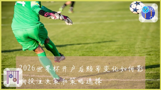 2026世界杯开户后赔率变化如何影响投注决策和策略选择