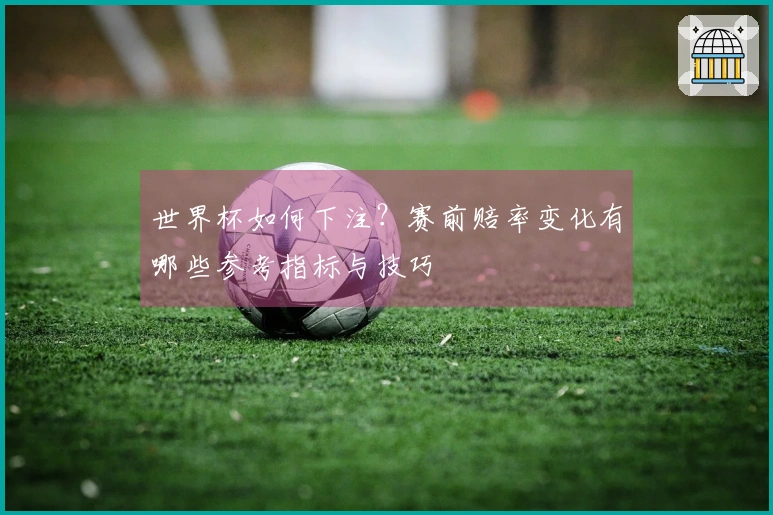 世界杯如何下注？赛前赔率变化有哪些参考指标与技巧