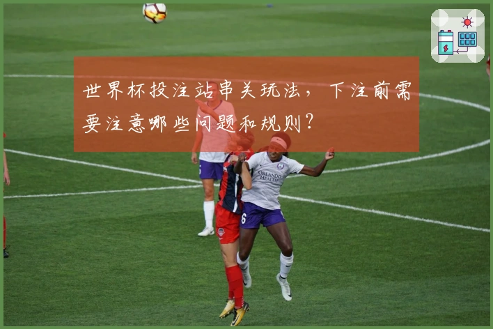 世界杯投注站串关玩法，下注前需要注意哪些问题和规则？